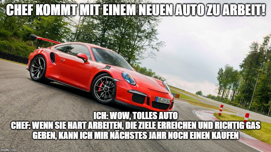 Porsche | CHEF KOMMT MIT EINEM NEUEN AUTO ZU ARBEIT! ICH: WOW, TOLLES AUTO
CHEF: WENN SIE HART ARBEITEN, DIE ZIELE ERREICHEN UND RICHTIG GAS GEBEN, KANN ICH MIR NÄCHSTES JAHR NOCH EINEN KAUFEN | image tagged in porsche | made w/ Imgflip meme maker