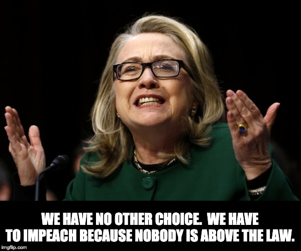 hillary clinton benghazi hearing  | WE HAVE NO OTHER CHOICE.  WE HAVE TO IMPEACH BECAUSE NOBODY IS ABOVE THE LAW. | image tagged in hillary clinton benghazi hearing | made w/ Imgflip meme maker