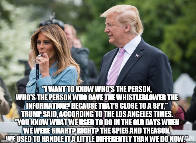 Whistleblower? | "I WANT TO KNOW WHO'S THE PERSON, WHO'S THE PERSON WHO GAVE THE WHISTLEBLOWER THE INFORMATION? BECAUSE THAT’S CLOSE TO A SPY," TRUMP SAID, ACCORDING TO THE LOS ANGELES TIMES. "YOU KNOW WHAT WE USED TO DO IN THE OLD DAYS WHEN WE WERE SMART? RIGHT? THE SPIES AND TREASON, WE USED TO HANDLE IT A LITTLE DIFFERENTLY THAN WE DO NOW." | image tagged in whistleblower,trump,impeach,traitor | made w/ Imgflip meme maker