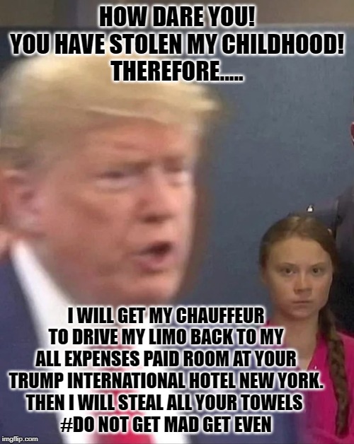 Greta Thunberg Stares at Donald Trump | HOW DARE YOU!
YOU HAVE STOLEN MY CHILDHOOD!
THEREFORE..... I WILL GET MY CHAUFFEUR TO DRIVE MY LIMO BACK TO MY ALL EXPENSES PAID ROOM AT YOUR TRUMP INTERNATIONAL HOTEL NEW YORK.
THEN I WILL STEAL ALL YOUR TOWELS 
#DO NOT GET MAD GET EVEN | image tagged in greta thunberg stares at donald trump | made w/ Imgflip meme maker