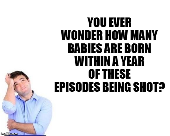 YOU EVER WONDER HOW MANY BABIES ARE BORN WITHIN A YEAR OF THESE EPISODES BEING SHOT? | made w/ Imgflip meme maker