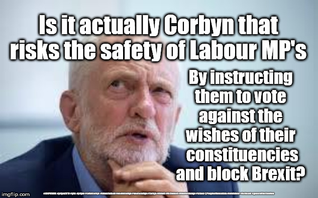 Corbyn to blame for death threats | Is it actually Corbyn that risks the safety of Labour MP's; By instructing them to vote against the wishes of their  constituencies and block Brexit? #JC4PMNOW #jc4pm2019 #gtto #jc4pm #cultofcorbyn #labourisdead #weaintcorbyn #wearecorbyn #Corbyn #Abbott #McDonnell #timeforchange #Labour @PeoplesMomentum #votelabour #toriesout #generalElectionNow | image tagged in blame corbyn,labourisdead,cultofcorbyn,jc4pmnow gtto jc4pm2019,communist socialist,brexit boris corbyn swanson trump | made w/ Imgflip meme maker