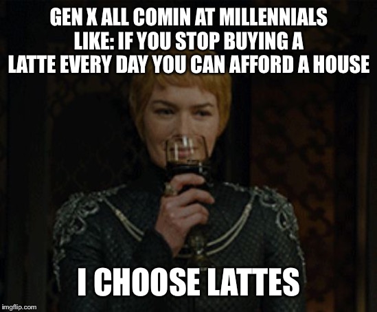cersei | GEN X ALL COMIN AT MILLENNIALS LIKE: IF YOU STOP BUYING A LATTE EVERY DAY YOU CAN AFFORD A HOUSE; I CHOOSE LATTES | image tagged in cersei | made w/ Imgflip meme maker