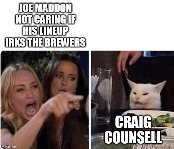 Ladies Yelling at Confused Cat | JOE MADDON NOT CARING IF HIS LINEUP IRKS THE BREWERS; CRAIG COUNSELL | image tagged in ladies yelling at confused cat | made w/ Imgflip meme maker