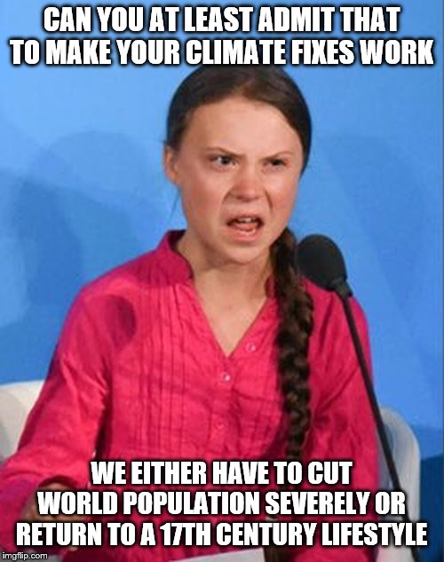 Greta Thunberg how dare you | CAN YOU AT LEAST ADMIT THAT TO MAKE YOUR CLIMATE FIXES WORK; WE EITHER HAVE TO CUT WORLD POPULATION SEVERELY OR RETURN TO A 17TH CENTURY LIFESTYLE | image tagged in greta thunberg how dare you | made w/ Imgflip meme maker