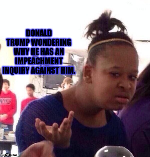 Black Girl Wat | DONALD TRUMP WONDERING WHY HE HAS AN IMPEACHMENT INQUIRY AGAINST HIM. | image tagged in memes,black girl wat | made w/ Imgflip meme maker