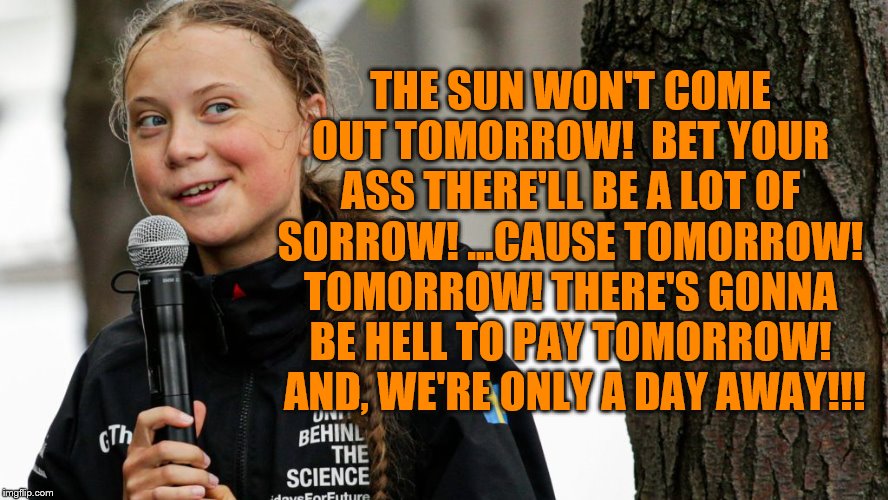 Little Activist Greta | THE SUN WON'T COME OUT TOMORROW!  BET YOUR ASS THERE'LL BE A LOT OF SORROW! ...CAUSE TOMORROW! TOMORROW! THERE'S GONNA BE HELL TO PAY TOMORROW!  AND, WE'RE ONLY A DAY AWAY!!! | image tagged in greta thunberg | made w/ Imgflip meme maker