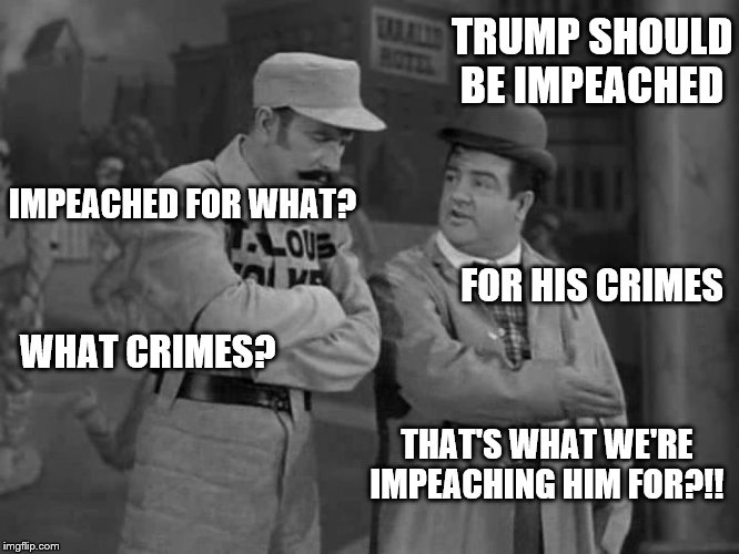 Abbott and Costello | TRUMP SHOULD BE IMPEACHED; IMPEACHED FOR WHAT? FOR HIS CRIMES; WHAT CRIMES? THAT'S WHAT WE'RE IMPEACHING HIM FOR?!! | image tagged in abbott and costello | made w/ Imgflip meme maker