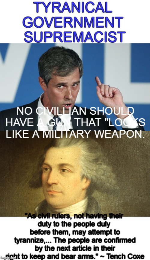 Some of the founders words were prophetic. | TYRANICAL 
GOVERNMENT 
SUPREMACIST; NO CIVILLIAN SHOULD HAVE A GUN THAT "LOOKS LIKE A MILITARY WEAPON. "As civil rulers, not having their 
duty to the people duly 
before them, may attempt to tyrannize,... The people are confirmed by the next article in their right to keep and bear arms." ~ Tench Coxe | image tagged in beta,tench coxe | made w/ Imgflip meme maker