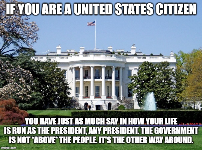 White House | IF YOU ARE A UNITED STATES CITIZEN; YOU HAVE JUST AS MUCH SAY IN HOW YOUR LIFE IS RUN AS THE PRESIDENT, ANY PRESIDENT. THE GOVERNMENT IS NOT *ABOVE* THE PEOPLE. IT'S THE OTHER WAY AROUND. | image tagged in white house | made w/ Imgflip meme maker