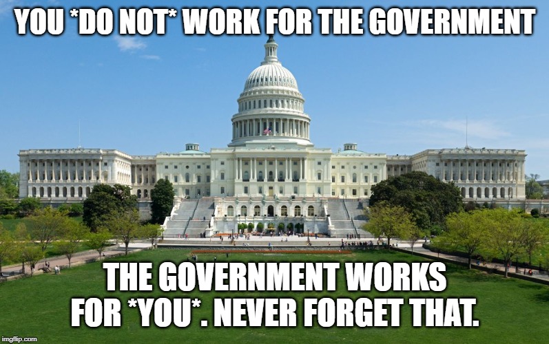 capitol hill | YOU *DO NOT* WORK FOR THE GOVERNMENT; THE GOVERNMENT WORKS FOR *YOU*. NEVER FORGET THAT. | image tagged in capitol hill | made w/ Imgflip meme maker