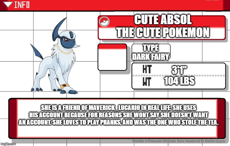 Imgflip username pokedex | CUTE ABSOL
THE CUTE POKEMON; TYPE
DARK FAIRY; 3'1''
104 LBS; SHE IS A FRIEND OF MAVERICK_LUCARIO IN REAL LIFE. SHE USES HIS ACCOUNT BECAUSE FOR REASONS SHE WONT SAY SHE DOESN'T WANT AN ACCOUNT. SHE LOVES TO PLAY PRANKS, AND WAS THE ONE WHO STOLE THE TEA. | image tagged in imgflip username pokedex | made w/ Imgflip meme maker