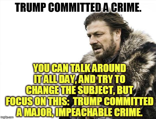 This time the Republican defense of Trump seems a bit sweaty and desperate. They all know he did it. | TRUMP COMMITTED A CRIME. YOU CAN TALK AROUND IT ALL DAY, AND TRY TO CHANGE THE SUBJECT, BUT FOCUS ON THIS:  TRUMP COMMITTED A MAJOR, IMPEACHABLE CRIME. | image tagged in memes,brace yourselves x is coming,trump,crime,impeachment | made w/ Imgflip meme maker