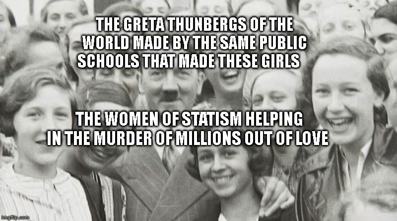 Adolf Hitler | THE GRETA THUNBERGS OF THE WORLD MADE BY THE SAME PUBLIC SCHOOLS THAT MADE THESE GIRLS; THE WOMEN OF STATISM HELPING IN THE MURDER OF MILLIONS OUT OF LOVE | image tagged in adolf hitler | made w/ Imgflip meme maker
