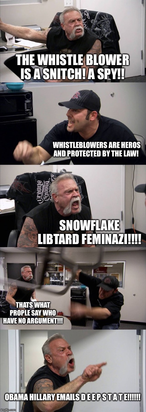 American Chopper Argument Meme | THE WHISTLE BLOWER IS A SNITCH! A SPY!! WHISTLEBLOWERS ARE HEROS AND PROTECTED BY THE LAW! SNOWFLAKE LIBTARD FEMINAZI!!!! THATS WHAT PROPLE SAY WHO HAVE NO ARGUMENT!!! OBAMA HILLARY EMAILS D E E P S T A T E!!!!!! | image tagged in memes,american chopper argument | made w/ Imgflip meme maker