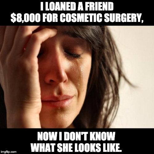 First World Problems Meme | I LOANED A FRIEND $8,000 FOR COSMETIC SURGERY, NOW I DON'T KNOW WHAT SHE LOOKS LIKE. | image tagged in memes,first world problems | made w/ Imgflip meme maker