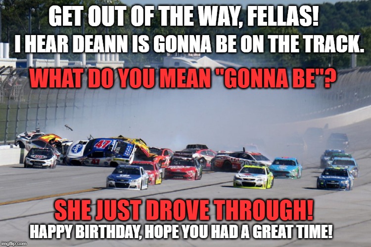 Nascar | GET OUT OF THE WAY, FELLAS! I HEAR DEANN IS GONNA BE ON THE TRACK. WHAT DO YOU MEAN "GONNA BE"? SHE JUST DROVE THROUGH! HAPPY BIRTHDAY, HOPE YOU HAD A GREAT TIME! | image tagged in nascar | made w/ Imgflip meme maker