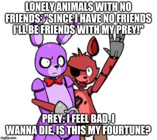 FNaF Hype Everywhere | LONELY ANIMALS WITH NO FRIENDS: "SINCE I HAVE NO FRIENDS I'LL BE FRIENDS WITH MY PREY!"; PREY: I FEEL BAD, I WANNA DIE, IS THIS MY FOURTUNE? | image tagged in fnaf hype everywhere | made w/ Imgflip meme maker