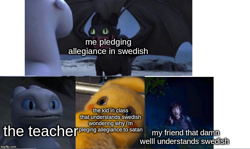 HMM | me pledging allegiance in swedish; the kid in class that understands swedish wondering why i'm pleging allegiance to satan; the teacher; my friend that damn welll understands swedish | image tagged in pikachu,how to train your dragon,toothless presents himself,toothless,memes,funny memes | made w/ Imgflip meme maker