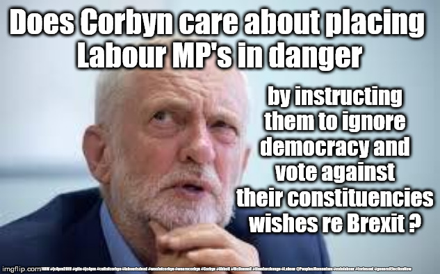 Corbyn's Labour MP's death threats | Does Corbyn care about placing 
Labour MP's in danger; by instructing them to ignore democracy and vote against their constituencies wishes re Brexit ? #JC4PMNOW #jc4pm2019 #gtto #jc4pm #cultofcorbyn #labourisdead #weaintcorbyn #wearecorbyn #Corbyn #Abbott #McDonnell #timeforchange #Labour @PeoplesMomentum #votelabour #toriesout #generalElectionNow | image tagged in blame corbyn,cultofcorbyn,labourisdead,jc4pmnow gtto jc4pm2019,communist socialist,boris brexit corbyn swinson trump | made w/ Imgflip meme maker