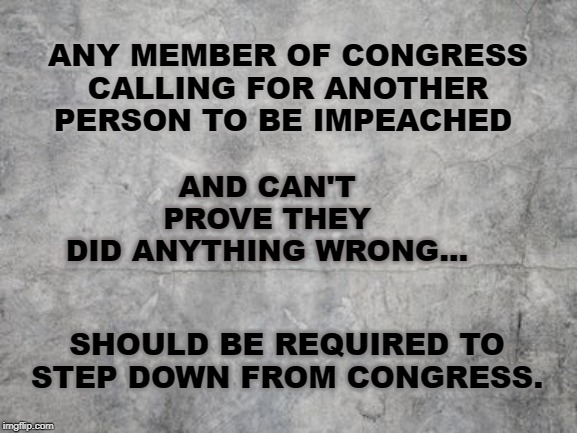 Congressional False Accusations | AND CAN'T PROVE THEY DID ANYTHING WRONG... ANY MEMBER OF CONGRESS CALLING FOR ANOTHER PERSON TO BE IMPEACHED; SHOULD BE REQUIRED TO STEP DOWN FROM CONGRESS. | image tagged in impeachment,liberal lies,congress | made w/ Imgflip meme maker