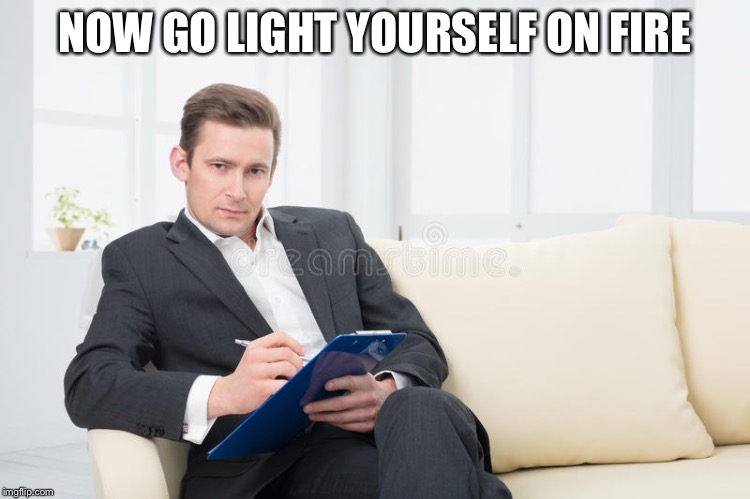 therapist | NOW GO LIGHT YOURSELF ON FIRE | image tagged in therapist | made w/ Imgflip meme maker