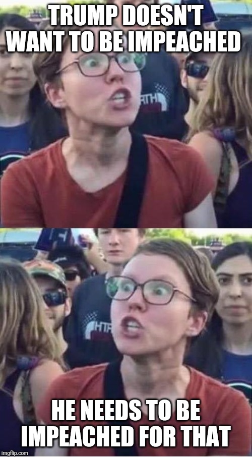 Angry Liberal Hypocrite | TRUMP DOESN'T WANT TO BE IMPEACHED; HE NEEDS TO BE IMPEACHED FOR THAT | image tagged in angry liberal hypocrite | made w/ Imgflip meme maker