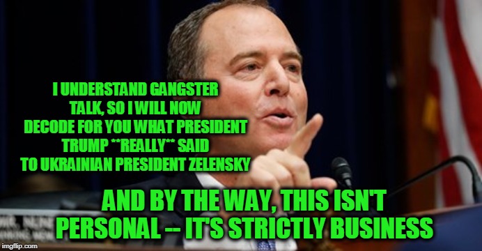 An Offer We Can't Refuse | I UNDERSTAND GANGSTER TALK, SO I WILL NOW DECODE FOR YOU WHAT PRESIDENT TRUMP **REALLY** SAID TO UKRAINIAN PRESIDENT ZELENSKY; AND BY THE WAY, THIS ISN'T PERSONAL -- IT'S STRICTLY BUSINESS | image tagged in adam schiff,president trump,ukraine | made w/ Imgflip meme maker