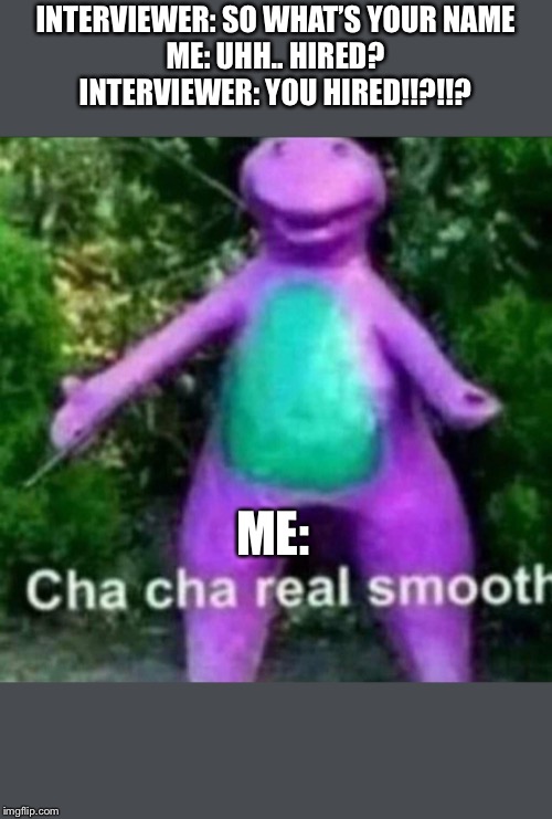 Cha Cha Real Smooth | INTERVIEWER: SO WHAT’S YOUR NAME
ME: UHH.. HIRED?
INTERVIEWER: YOU HIRED!!?!!? ME: | image tagged in cha cha real smooth | made w/ Imgflip meme maker