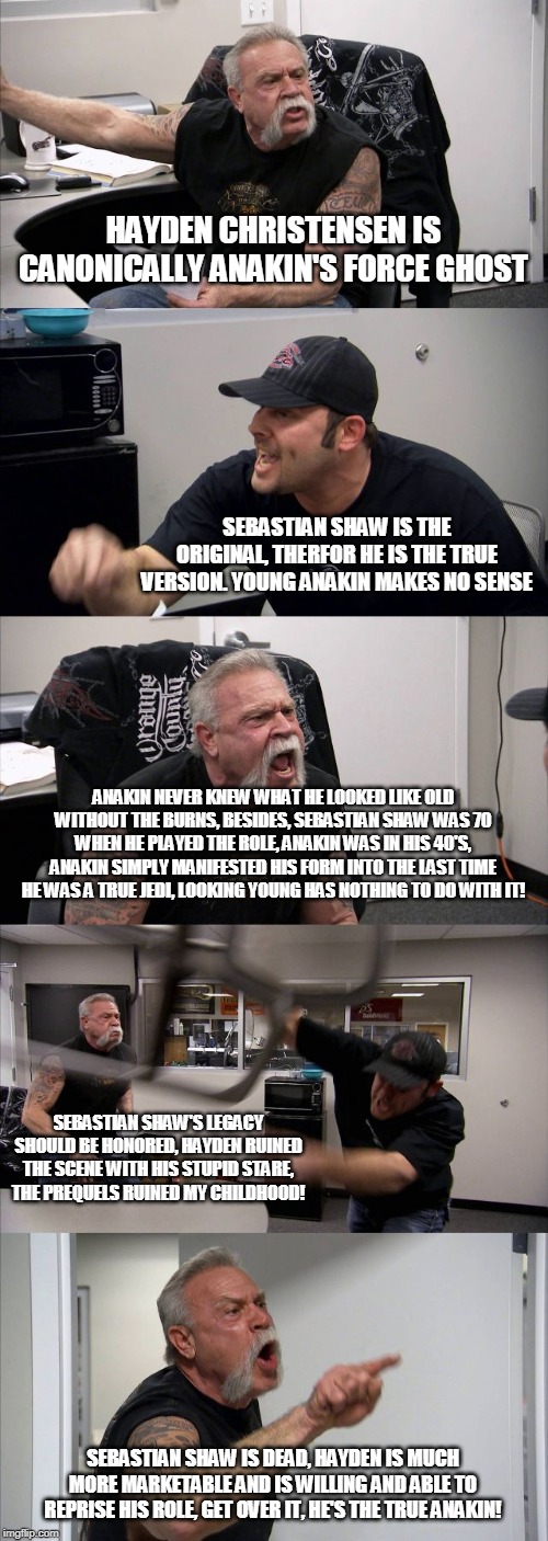 American Chopper Argument | HAYDEN CHRISTENSEN IS CANONICALLY ANAKIN'S FORCE GHOST; SEBASTIAN SHAW IS THE ORIGINAL, THERFOR HE IS THE TRUE VERSION. YOUNG ANAKIN MAKES NO SENSE; ANAKIN NEVER KNEW WHAT HE LOOKED LIKE OLD WITHOUT THE BURNS, BESIDES, SEBASTIAN SHAW WAS 70 WHEN HE PLAYED THE ROLE, ANAKIN WAS IN HIS 40'S, ANAKIN SIMPLY MANIFESTED HIS FORM INTO THE LAST TIME HE WAS A TRUE JEDI, LOOKING YOUNG HAS NOTHING TO DO WITH IT! SEBASTIAN SHAW'S LEGACY SHOULD BE HONORED, HAYDEN RUINED THE SCENE WITH HIS STUPID STARE, THE PREQUELS RUINED MY CHILDHOOD! SEBASTIAN SHAW IS DEAD, HAYDEN IS MUCH MORE MARKETABLE AND IS WILLING AND ABLE TO REPRISE HIS ROLE, GET OVER IT, HE'S THE TRUE ANAKIN! | image tagged in memes,american chopper argument | made w/ Imgflip meme maker