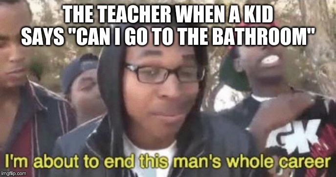 I’m about to end this man’s whole career | THE TEACHER WHEN A KID SAYS "CAN I GO TO THE BATHROOM" | image tagged in im about to end this mans whole career | made w/ Imgflip meme maker