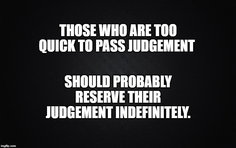 Passing judgement to quick makes you a poor judge of anything. | THOSE WHO ARE TOO QUICK TO PASS JUDGEMENT; SHOULD PROBABLY RESERVE THEIR JUDGEMENT INDEFINITELY. | image tagged in solid black background,poor judgement,quick to judge,judgemental,passing judgement,ignorant and judgemental | made w/ Imgflip meme maker