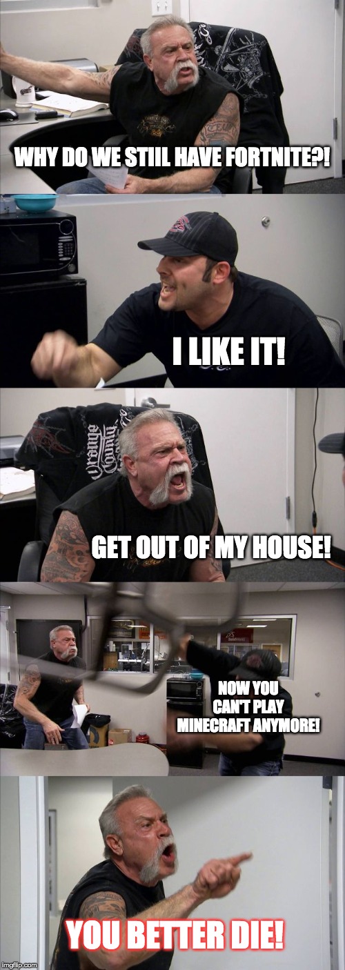 American Chopper Argument | WHY DO WE STIIL HAVE FORTNITE?! I LIKE IT! GET OUT OF MY HOUSE! NOW YOU CAN'T PLAY MINECRAFT ANYMORE! YOU BETTER DIE! | image tagged in memes,american chopper argument | made w/ Imgflip meme maker