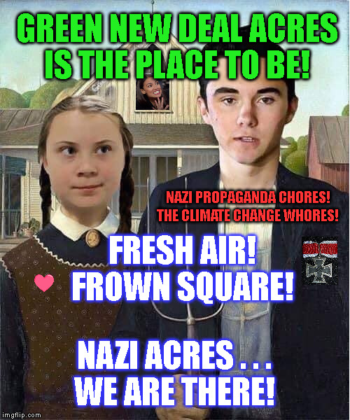 GREEN NEW DEAL ACRES
IS THE PLACE TO BE! NAZI PROPAGANDA CHORES!
THE CLIMATE CHANGE WHORES! FRESH AIR!
FROWN SQUARE! NAZI ACRES . . .
WE ARE THERE! | made w/ Imgflip meme maker