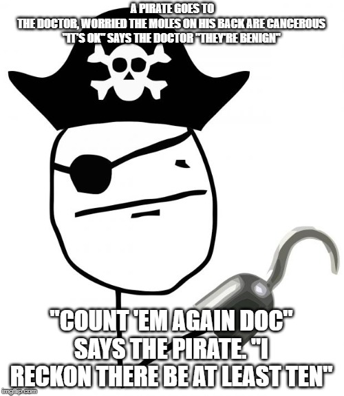pirate | A PIRATE GOES TO THE DOCTOR, WORRIED THE MOLES ON HIS BACK ARE CANCEROUS

"IT'S OK" SAYS THE DOCTOR "THEY'RE BENIGN"; "COUNT 'EM AGAIN DOC" SAYS THE PIRATE. "I RECKON THERE BE AT LEAST TEN" | image tagged in pirate | made w/ Imgflip meme maker
