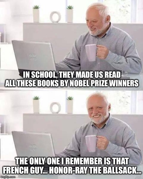 I think he died of syphilis... | IN SCHOOL, THEY MADE US READ ALL THESE BOOKS BY NOBEL PRIZE WINNERS; THE ONLY ONE I REMEMBER IS THAT FRENCH GUY... HONOR-RAY THE BALLSACK... | image tagged in memes,hide the pain harold | made w/ Imgflip meme maker