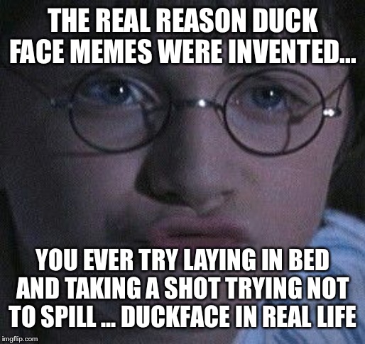 DuckFace | THE REAL REASON DUCK FACE MEMES WERE INVENTED... YOU EVER TRY LAYING IN BED AND TAKING A SHOT TRYING NOT TO SPILL ... DUCKFACE IN REAL LIFE | image tagged in duckface | made w/ Imgflip meme maker