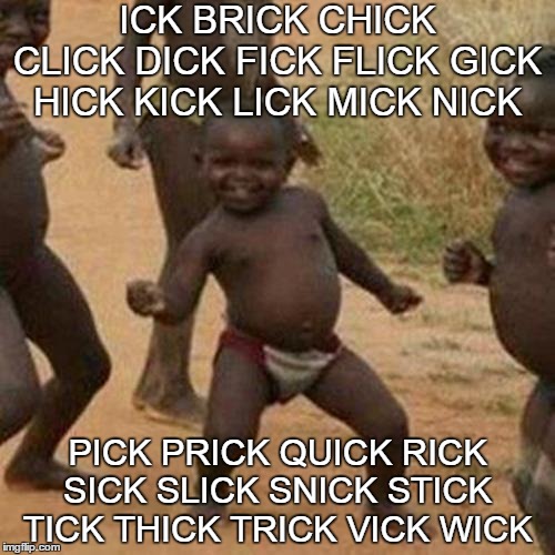 everything with Icks | ICK BRICK CHICK CLICK DICK FICK FLICK GICK HICK KICK LICK MICK NICK; PICK PRICK QUICK RICK SICK SLICK SNICK STICK TICK THICK TRICK VICK WICK | image tagged in memes,third world success kid | made w/ Imgflip meme maker