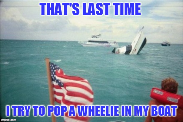 Just showing off for the girls | THAT'S LAST TIME; I TRY TO POP A WHEELIE IN MY BOAT | image tagged in just a joke | made w/ Imgflip meme maker
