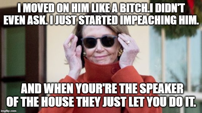 When  you're the speaker. | I MOVED ON HIM LIKE A BITCH.I DIDN'T EVEN ASK. I JUST STARTED IMPEACHING HIM. AND WHEN YOUR'RE THE SPEAKER OF THE HOUSE THEY JUST LET YOU DO IT. | image tagged in impeach trump,nancy pelosi,like a boss | made w/ Imgflip meme maker