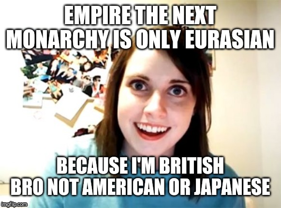 Overly Attached Girlfriend | EMPIRE THE NEXT MONARCHY IS ONLY EURASIAN; BECAUSE I'M BRITISH BRO NOT AMERICAN OR JAPANESE | image tagged in memes,overly attached girlfriend | made w/ Imgflip meme maker