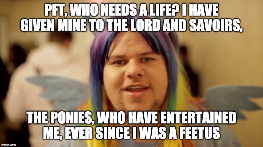 Brony Neckbeard | PFT, WHO NEEDS A LIFE? I HAVE GIVEN MINE TO THE LORD AND SAVOIRS, THE PONIES, WHO HAVE ENTERTAINED ME, EVER SINCE I WAS A FEETUS | image tagged in brony neckbeard | made w/ Imgflip meme maker