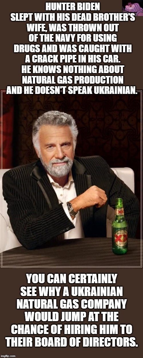 He was replaced on the board by an ex-CIA agent who was an adviser to Mitt Romney | HUNTER BIDEN SLEPT WITH HIS DEAD BROTHER'S WIFE, WAS THROWN OUT OF THE NAVY FOR USING DRUGS AND WAS CAUGHT WITH A CRACK PIPE IN HIS CAR. HE KNOWS NOTHING ABOUT NATURAL GAS PRODUCTION AND HE DOESN'T SPEAK UKRAINIAN. YOU CAN CERTAINLY SEE WHY A UKRAINIAN NATURAL GAS COMPANY WOULD JUMP AT THE CHANCE OF HIRING HIM TO THEIR BOARD OF DIRECTORS. | image tagged in memes,the most interesting man in the world | made w/ Imgflip meme maker