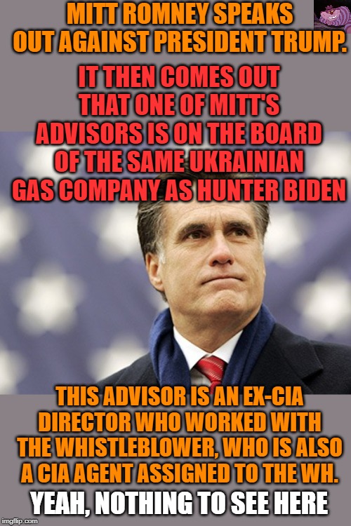 To many coincidences to be ignored. | MITT ROMNEY SPEAKS OUT AGAINST PRESIDENT TRUMP. IT THEN COMES OUT THAT ONE OF MITT'S ADVISORS IS ON THE BOARD OF THE SAME UKRAINIAN GAS COMPANY AS HUNTER BIDEN; THIS ADVISOR IS AN EX-CIA DIRECTOR WHO WORKED WITH THE WHISTLEBLOWER, WHO IS ALSO A CIA AGENT ASSIGNED TO THE WH. YEAH, NOTHING TO SEE HERE | image tagged in mitt romney | made w/ Imgflip meme maker