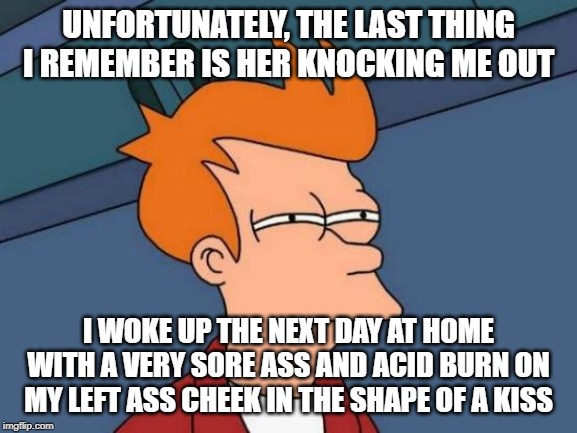 Futurama Fry Meme | UNFORTUNATELY, THE LAST THING I REMEMBER IS HER KNOCKING ME OUT I WOKE UP THE NEXT DAY AT HOME WITH A VERY SORE ASS AND ACID BURN ON MY LEFT | image tagged in memes,futurama fry | made w/ Imgflip meme maker