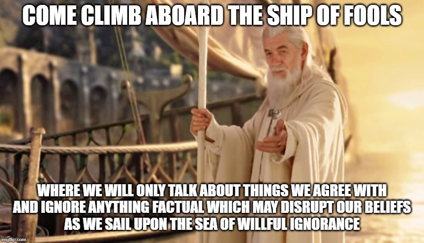 Ship of Fools | COME CLIMB ABOARD THE SHIP OF FOOLS; WHERE WE WILL ONLY TALK ABOUT THINGS WE AGREE WITH


AND IGNORE ANYTHING FACTUAL WHICH MAY DISRUPT OUR BELIEFS
AS WE SAIL UPON THE SEA OF WILLFUL IGNORANCE | image tagged in ship of fools,funny memes,lotr | made w/ Imgflip meme maker