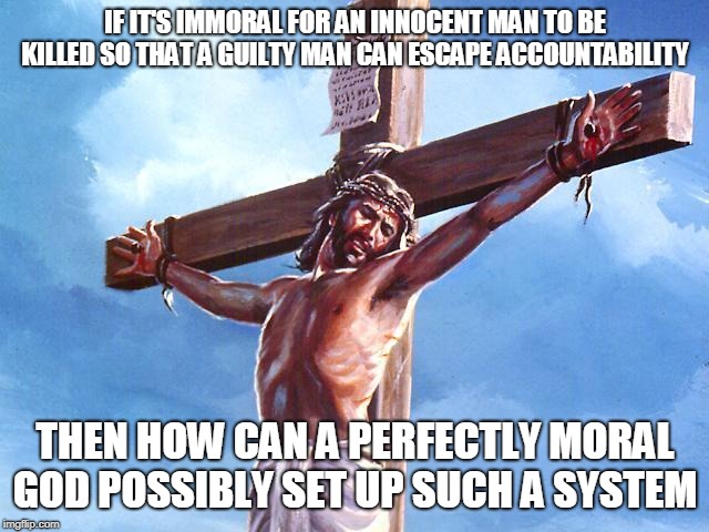 Jesus crucified | IF IT'S IMMORAL FOR AN INNOCENT MAN TO BE KILLED SO THAT A GUILTY MAN CAN ESCAPE ACCOUNTABILITY; THEN HOW CAN A PERFECTLY MORAL GOD POSSIBLY SET UP SUCH A SYSTEM | image tagged in jesus christ,jesus,sacrifice,morality,death,the abrahamic god | made w/ Imgflip meme maker
