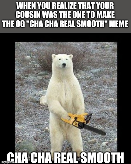 Chainsaw Bear Meme | WHEN YOU REALIZE THAT YOUR COUSIN WAS THE ONE TO MAKE THE OG "CHA CHA REAL SMOOTH" MEME; CHA CHA REAL SMOOTH | image tagged in memes,chainsaw bear | made w/ Imgflip meme maker