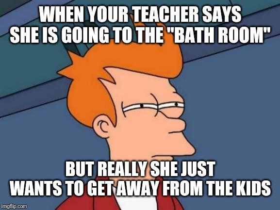 Futurama Fry Meme | WHEN YOUR TEACHER SAYS SHE IS GOING TO THE "BATH ROOM"; BUT REALLY SHE JUST WANTS TO GET AWAY FROM THE KIDS | image tagged in memes,futurama fry | made w/ Imgflip meme maker