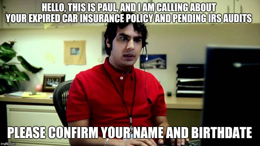 Indian tech support | HELLO, THIS IS PAUL, AND I AM CALLING ABOUT YOUR EXPIRED CAR INSURANCE POLICY AND PENDING IRS AUDITS; PLEASE CONFIRM YOUR NAME AND BIRTHDATE | image tagged in indian tech support | made w/ Imgflip meme maker